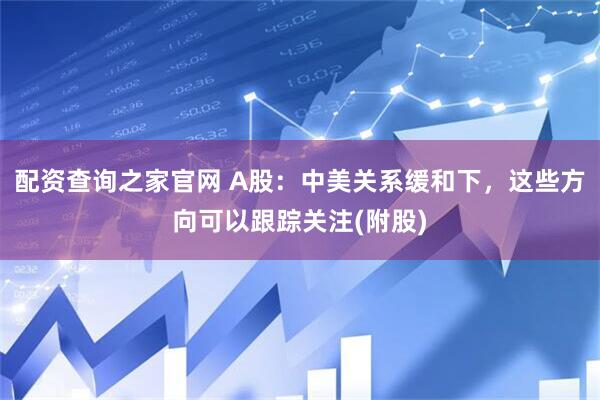 配资查询之家官网 A股：中美关系缓和下，这些方向可以跟踪关注(附股)