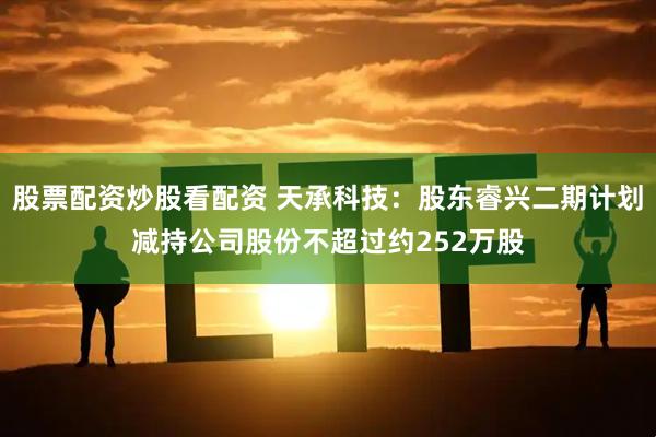 股票配资炒股看配资 天承科技：股东睿兴二期计划减持公司股份不超过约252万股