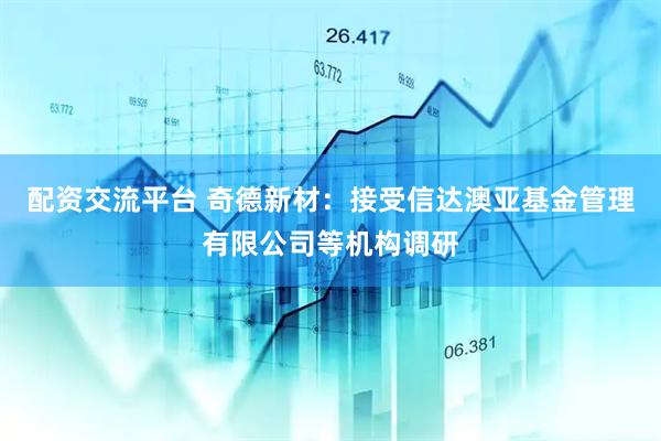 配资交流平台 奇德新材：接受信达澳亚基金管理有限公司等机构调研