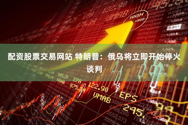 配资股票交易网站 特朗普：俄乌将立即开始停火谈判