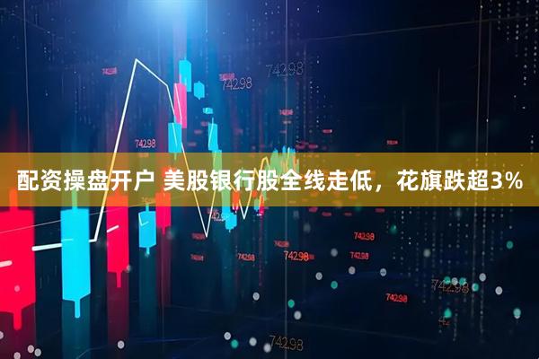 配资操盘开户 美股银行股全线走低，花旗跌超3%