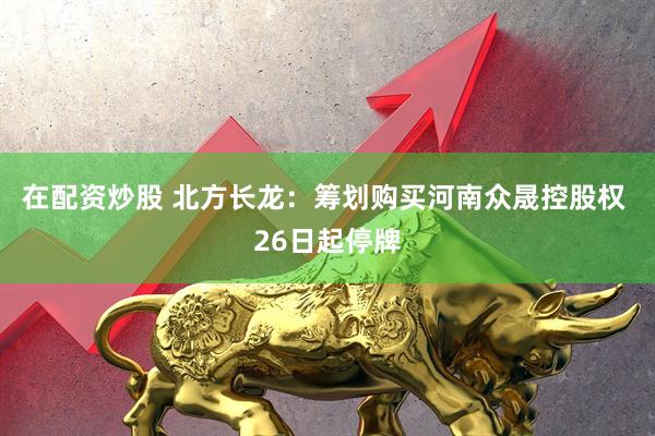 在配资炒股 北方长龙：筹划购买河南众晟控股权 26日起停牌