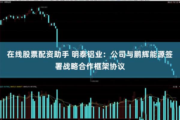 在线股票配资助手 明泰铝业：公司与鹏辉能源签署战略合作框架协议