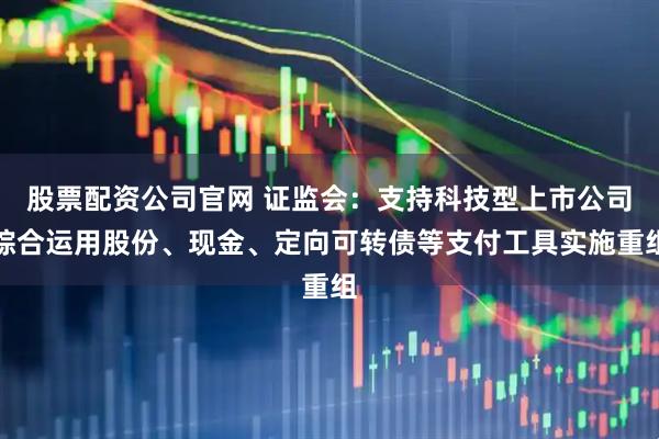股票配资公司官网 证监会：支持科技型上市公司综合运用股份、现金、定向可转债等支付工具实施重组