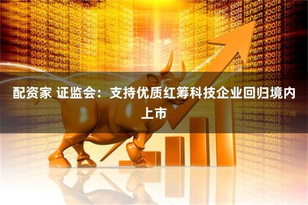 配资家 证监会：支持优质红筹科技企业回归境内上市