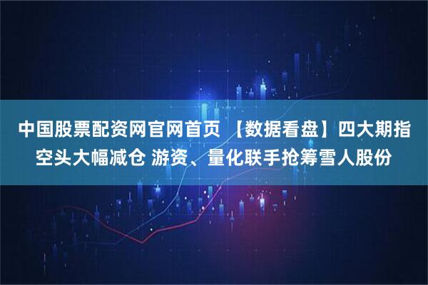 中国股票配资网官网首页 【数据看盘】四大期指空头大幅减仓 游资、量化联手抢筹雪人股份