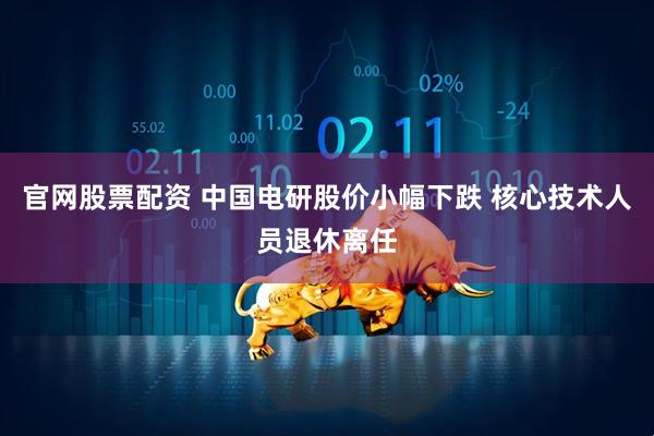 官网股票配资 中国电研股价小幅下跌 核心技术人员退休离任