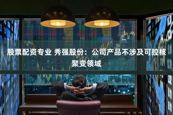 股票配资专业 秀强股份：公司产品不涉及可控核聚变领域