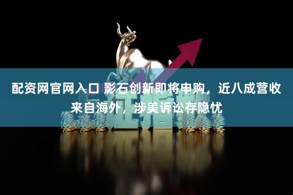 配资网官网入口 影石创新即将申购，近八成营收来自海外，涉美诉讼存隐忧