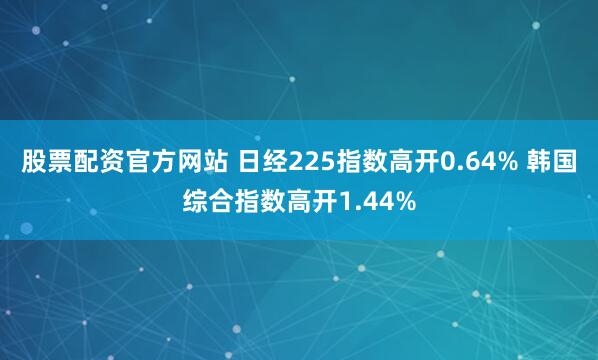 股票配资官方网站 日经225指数高开0.64% 韩国综合指数高开1.44%