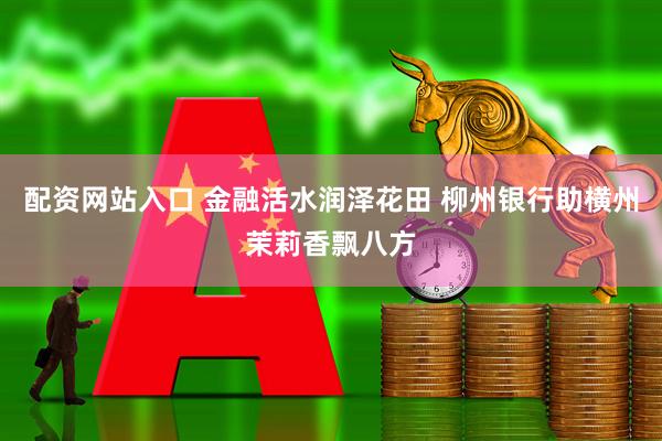 配资网站入口 金融活水润泽花田 柳州银行助横州茉莉香飘八方