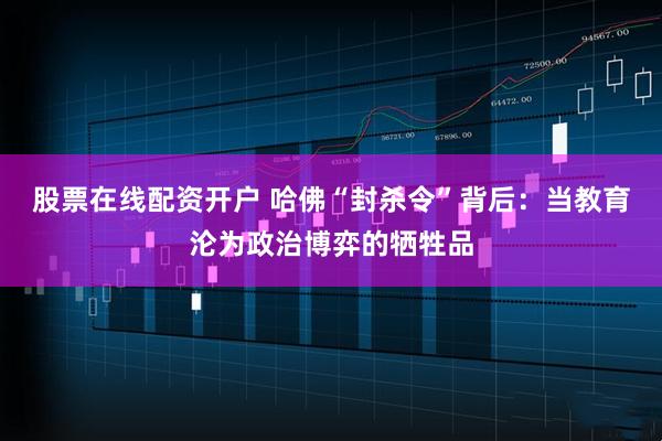 股票在线配资开户 哈佛“封杀令”背后：当教育沦为政治博弈的牺牲品