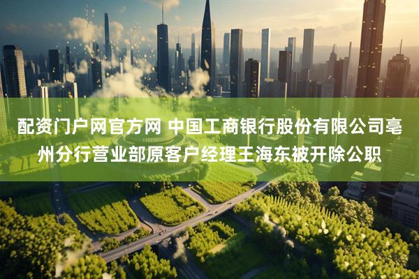 配资门户网官方网 中国工商银行股份有限公司亳州分行营业部原客户经理王海东被开除公职
