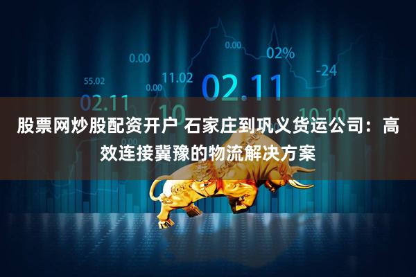 股票网炒股配资开户 石家庄到巩义货运公司：高效连接冀豫的物流解决方案