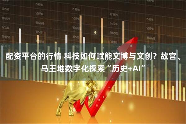 配资平台的行情 科技如何赋能文博与文创？故宫、马王堆数字化探索“历史+AI”
