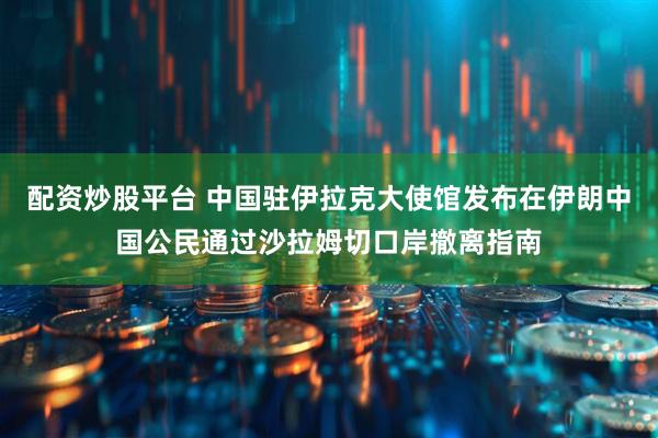 配资炒股平台 中国驻伊拉克大使馆发布在伊朗中国公民通过沙拉姆切口岸撤离指南