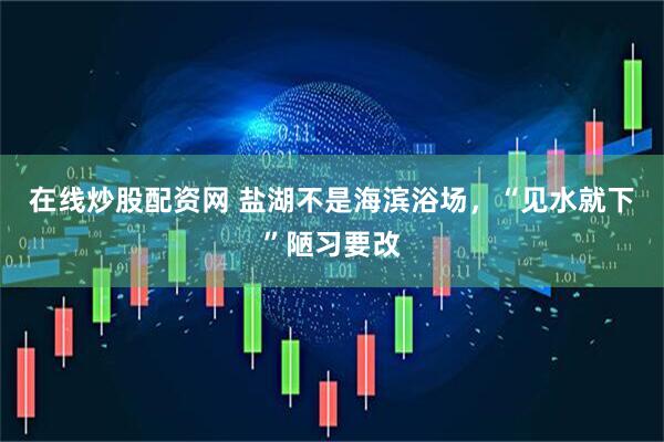 在线炒股配资网 盐湖不是海滨浴场，“见水就下”陋习要改