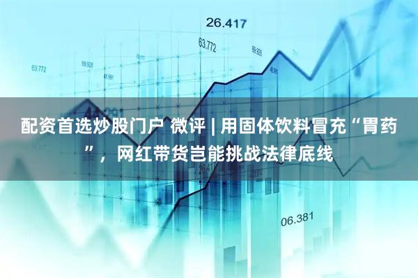 配资首选炒股门户 微评 | 用固体饮料冒充“胃药”，网红带货岂能挑战法律底线
