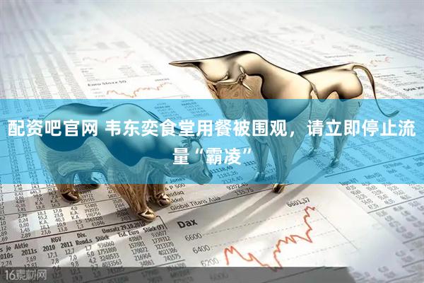 配资吧官网 韦东奕食堂用餐被围观，请立即停止流量“霸凌”