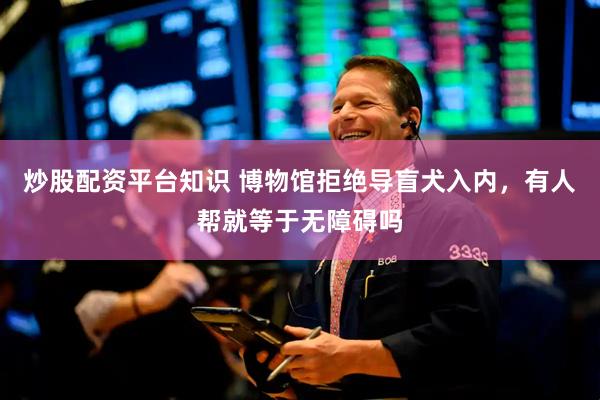 炒股配资平台知识 博物馆拒绝导盲犬入内，有人帮就等于无障碍吗