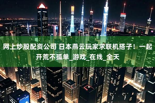 网上炒股配资公司 日本燕云玩家求联机搭子！一起开荒不孤单_游戏_在线_全天