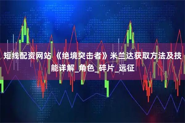 短线配资网站 《绝境突击者》米兰达获取方法及技能详解_角色_碎片_远征