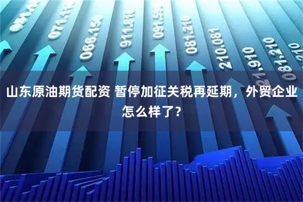 山东原油期货配资 暂停加征关税再延期，外贸企业怎么样了？