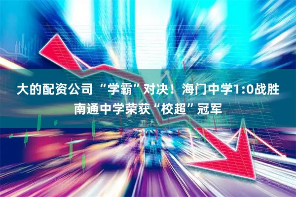 大的配资公司 “学霸”对决！海门中学1:0战胜南通中学荣获“校超”冠军