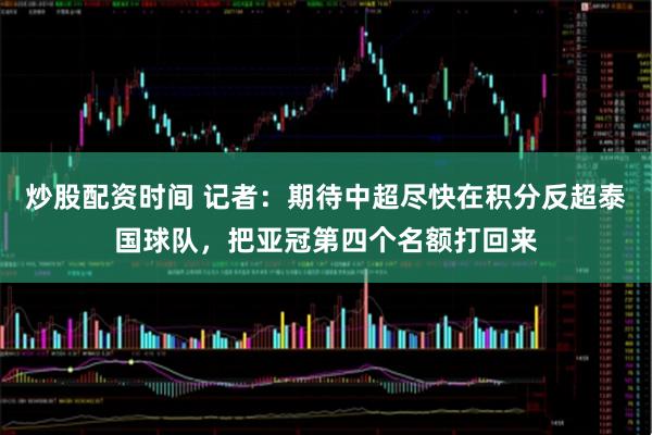 炒股配资时间 记者：期待中超尽快在积分反超泰国球队，把亚冠第四个名额打回来