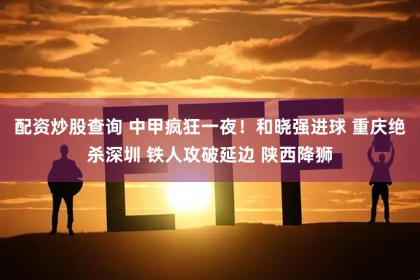 配资炒股查询 中甲疯狂一夜！和晓强进球 重庆绝杀深圳 铁人攻破延边 陕西降狮