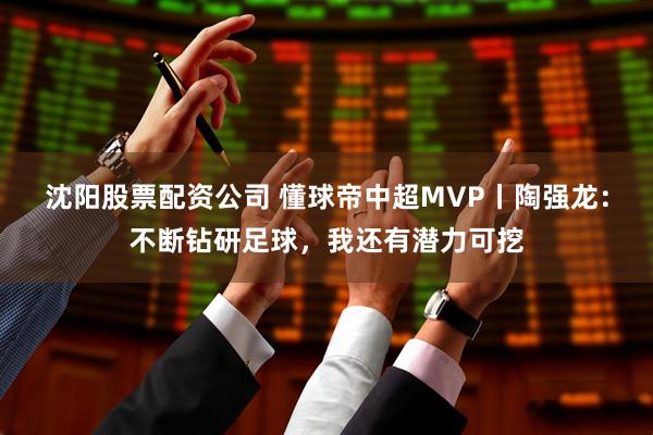 沈阳股票配资公司 懂球帝中超MVP丨陶强龙：不断钻研足球，我还有潜力可挖