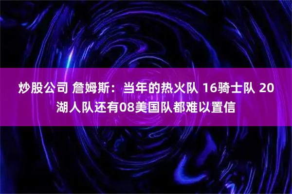 炒股公司 詹姆斯：当年的热火队 16骑士队 20湖人队还有08美国队都难以置信