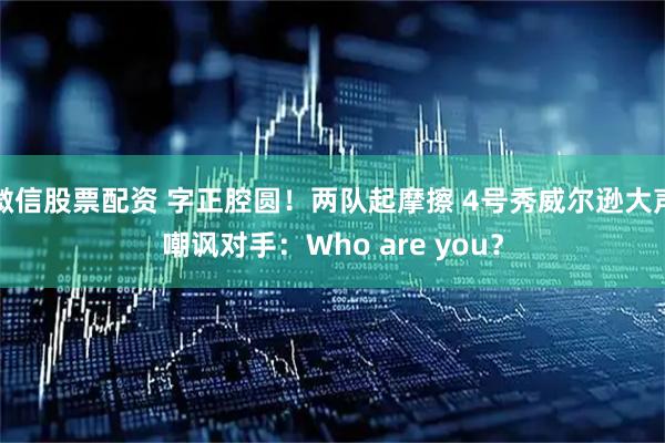 微信股票配资 字正腔圆！两队起摩擦 4号秀威尔逊大声嘲讽对手：Who are you？