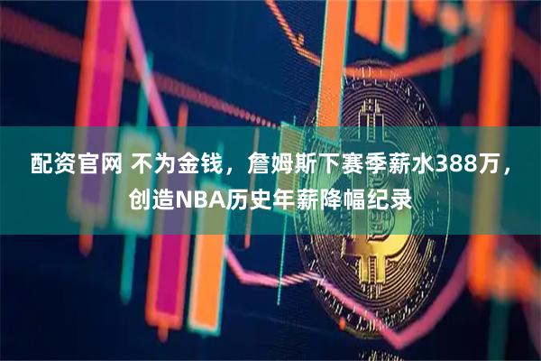 配资官网 不为金钱，詹姆斯下赛季薪水388万，创造NBA历史年薪降幅纪录