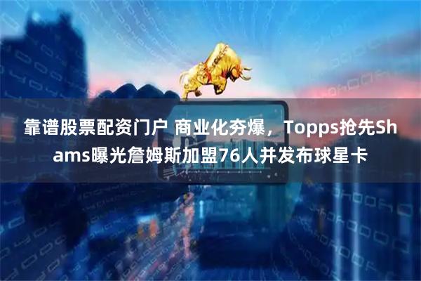 靠谱股票配资门户 商业化夯爆，Topps抢先Shams曝光詹姆斯加盟76人并发布球星卡